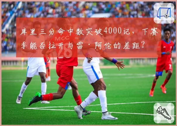 库里三分命中数突破4000记，下赛季能否拉开与雷·阿伦的差距？