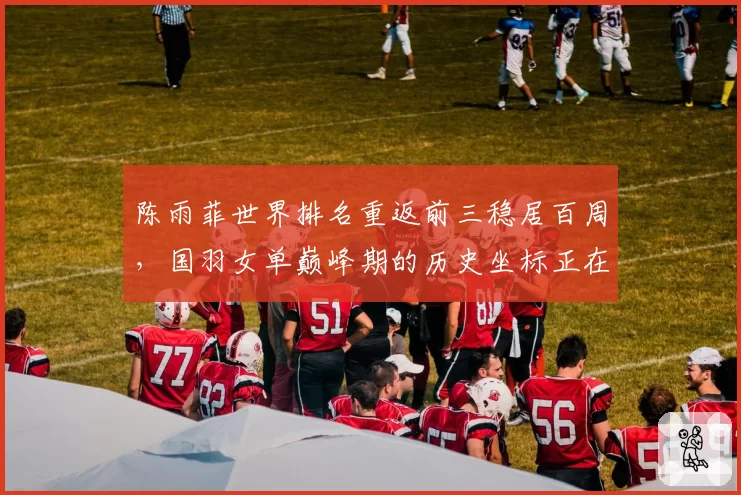 陈雨菲世界排名重返前三稳居百周，国羽女单巅峰期的历史坐标正在重塑