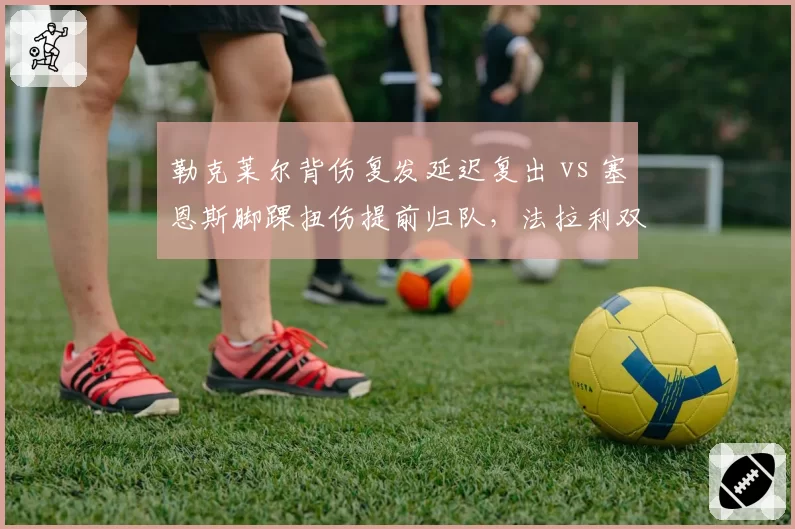 勒克莱尔背伤复发延迟复出 vs 塞恩斯脚踝扭伤提前归队，法拉利双车手康复速度迥异
