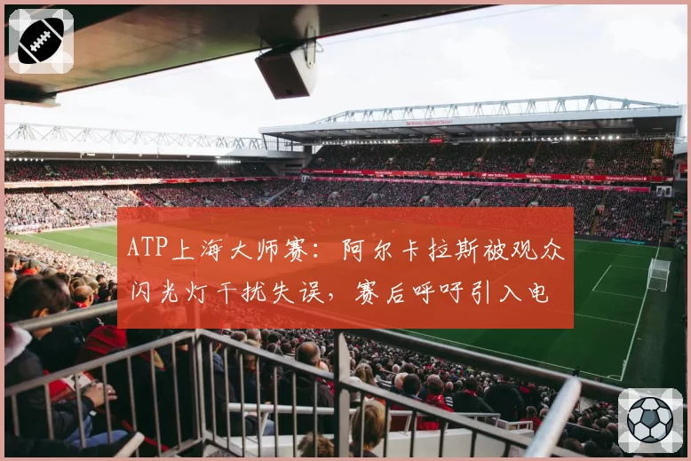 ATP上海大师赛:阿尔卡拉斯被观众闪光灯干扰失误,赛后呼吁引入电子司线
