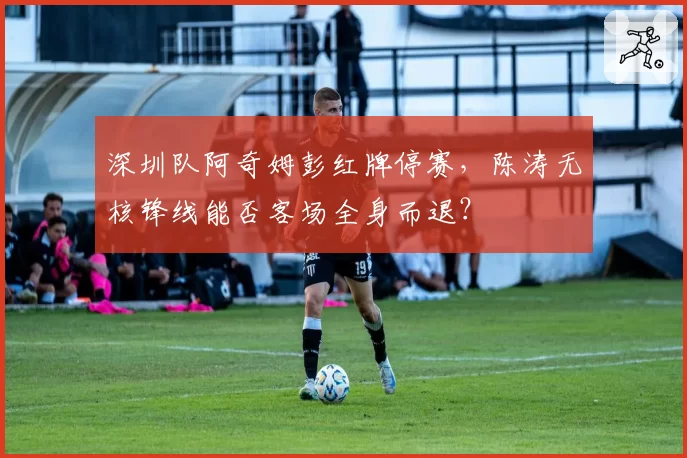 深圳队阿奇姆彭红牌停赛，陈涛无核锋线能否客场全身而退？