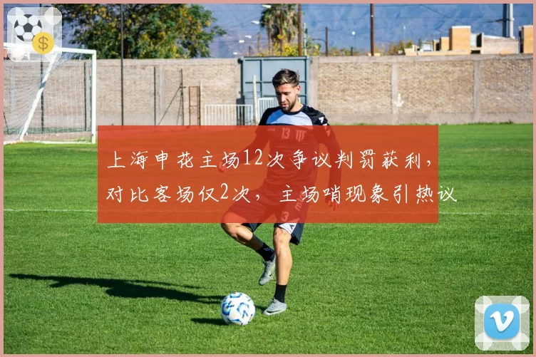 上海申花主场12次争议判罚获利，对比客场仅2次，主场哨现象引热议__br_