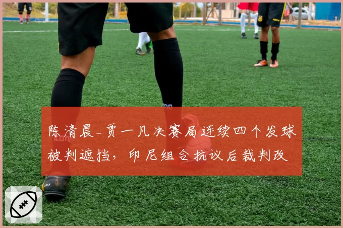 陈清晨_贾一凡决赛局连续四个发球被判遮挡，印尼组合抗议后裁判改判引争议