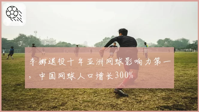 李娜退役十年亚洲网球影响力第一，中国网球人口增长300%