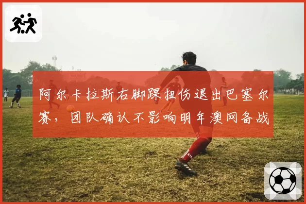 阿尔卡拉斯右脚踝扭伤退出巴塞尔赛，团队确认不影响明年澳网备战