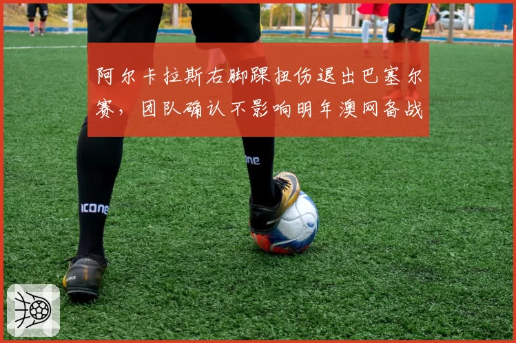 阿尔卡拉斯右脚踝扭伤退出巴塞尔赛，团队确认不影响明年澳网备战