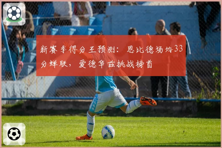 新赛季得分王预测:恩比德场均33分蝉联,爱德华兹挑战榜首