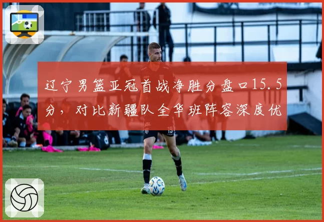 辽宁男篮亚冠首战净胜分盘口15.5分，对比新疆队全华班阵容深度优势显著
