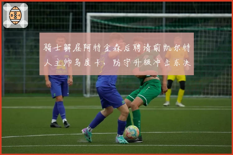 骑士解雇阿特金森后聘请前凯尔特人主帅乌度卡，防守升级冲击东决