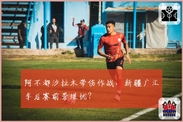 阿不都沙拉木带伤作战，新疆广汇季后赛前景堪忧？