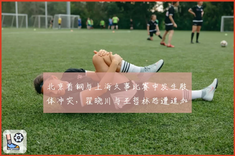 北京首钢与上海久事比赛中发生肢体冲突，翟晓川与王哲林恐遭追加停赛