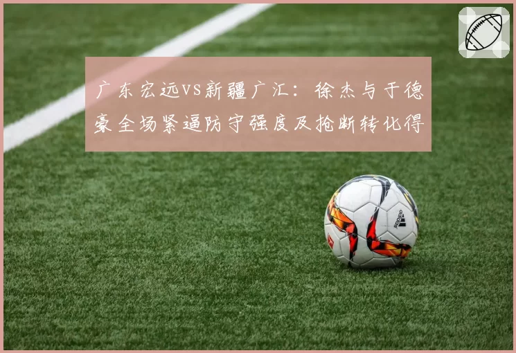 广东宏远vs新疆广汇：徐杰与于德豪全场紧逼防守强度及抢断转化得分对比