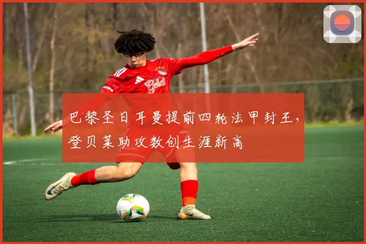 巴黎圣日耳曼提前四轮法甲封王，登贝莱助攻数创生涯新高
