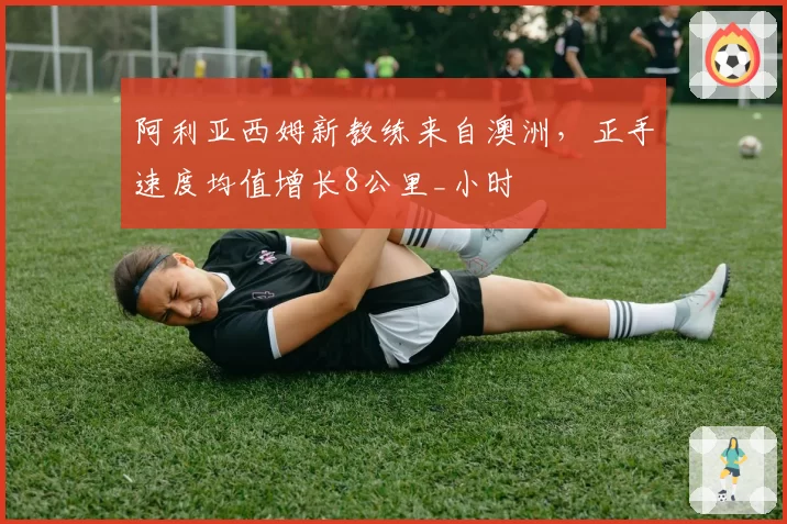 阿利亚西姆新教练来自澳洲，正手速度均值增长8公里_小时