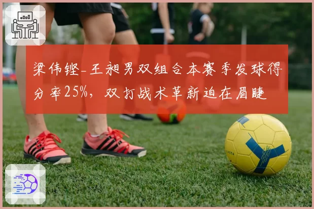 梁伟铿_王昶男双组合本赛季发球得分率25%，双打战术革新迫在眉睫