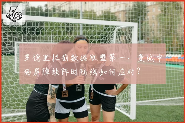 罗德里拦截数据联盟第一,曼城中场屏障缺阵时防线如何应对?