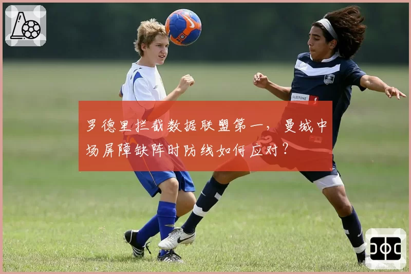 罗德里拦截数据联盟第一，曼城中场屏障缺阵时防线如何应对？