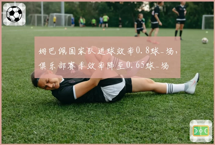 姆巴佩国家队进球效率0.8球_场，俱乐部赛季效率降至0.65球_场