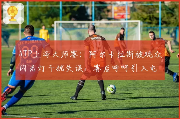ATP上海大师赛：阿尔卡拉斯被观众闪光灯干扰失误，赛后呼吁引入电子司线