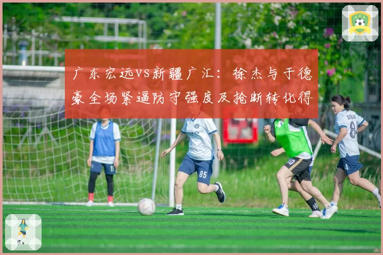 广东宏远vs新疆广汇：徐杰与于德豪全场紧逼防守强度及抢断转化得分对比