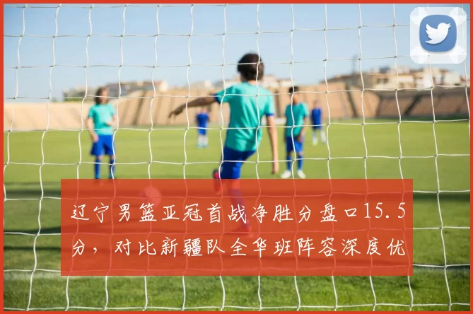 辽宁男篮亚冠首战净胜分盘口15.5分，对比新疆队全华班阵容深度优势显著