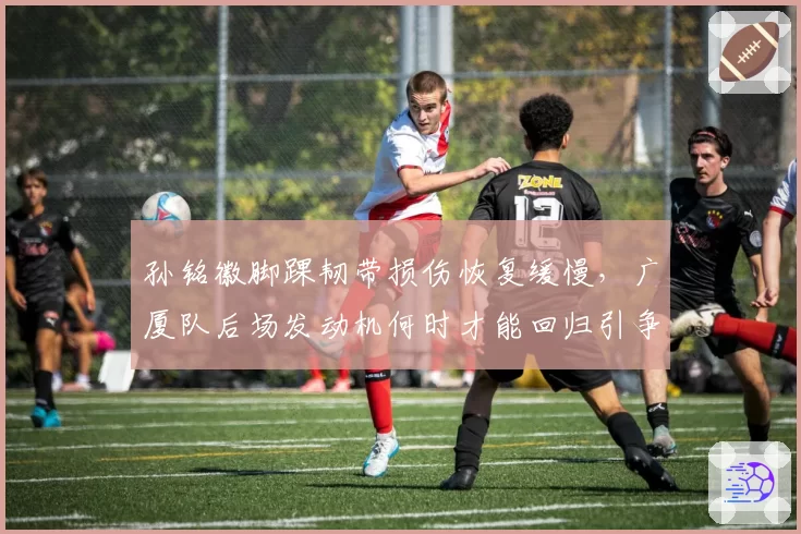 孙铭徽脚踝韧带损伤恢复缓慢，广厦队后场发动机何时才能回归引争议