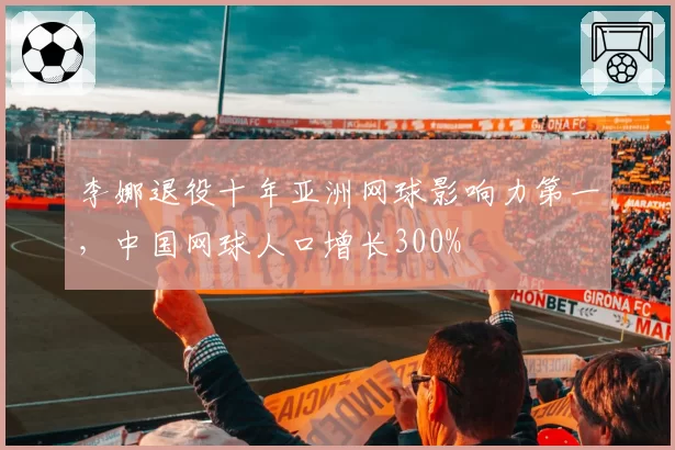 李娜退役十年亚洲网球影响力第一，中国网球人口增长300%