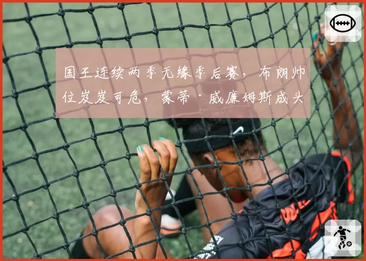 国王连续两季无缘季后赛，布朗帅位岌岌可危，蒙蒂·威廉姆斯成头号候补